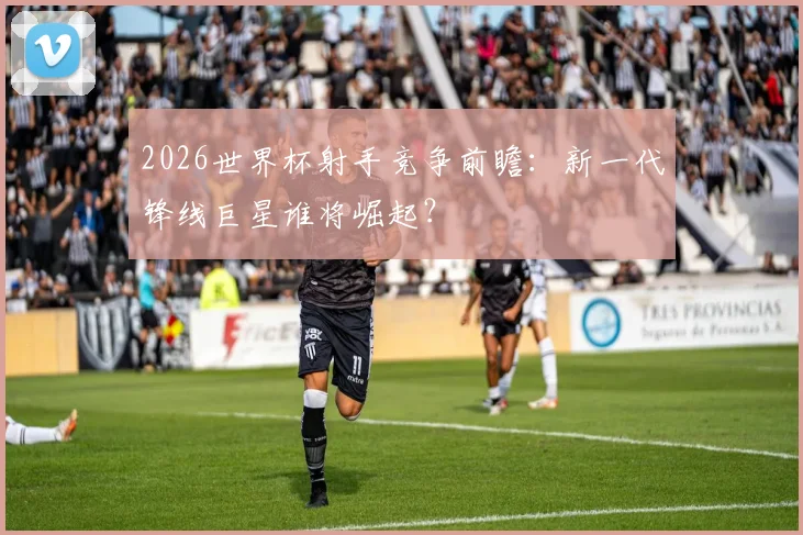2026世界杯射手竞争前瞻：新一代锋线巨星谁将崛起？