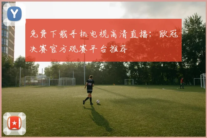 免费下载手机电视高清直播：欧冠决赛官方观赛平台推荐