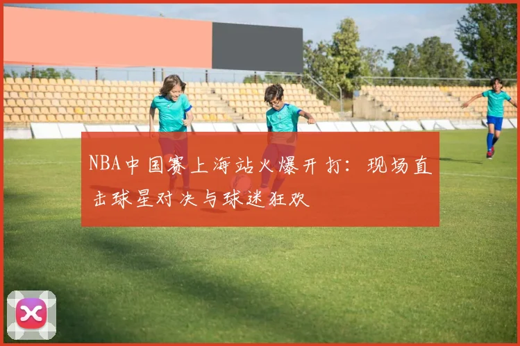 NBA中国赛上海站火爆开打：现场直击球星对决与球迷狂欢