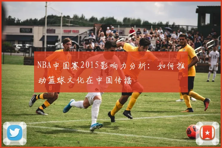 NBA中国赛2015影响力分析：如何推动篮球文化在中国传播