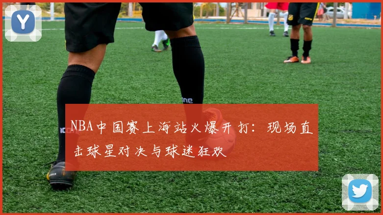 NBA中国赛上海站火爆开打：现场直击球星对决与球迷狂欢