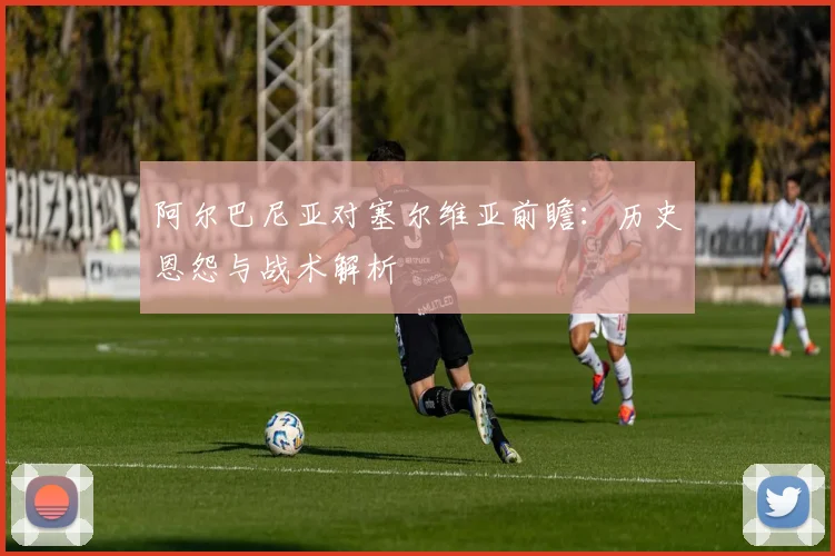 阿尔巴尼亚对塞尔维亚前瞻：历史恩怨与战术解析