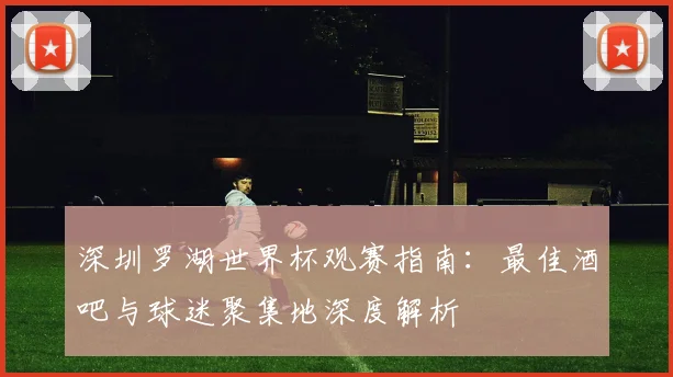 深圳罗湖世界杯观赛指南:最佳酒吧与球迷聚集地深度解析