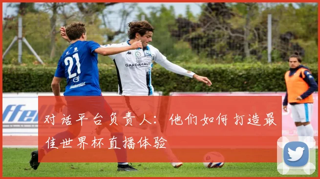 对话平台负责人：他们如何打造最佳世界杯直播体验