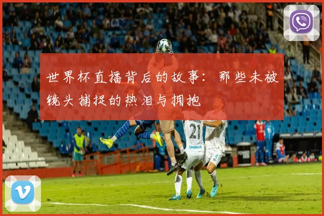世界杯直播背后的故事:那些未被镜头捕捉的热泪与拥抱