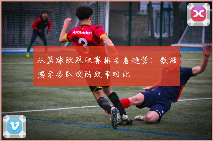 从篮球欧冠联赛排名看趋势：数据揭示各队攻防效率对比