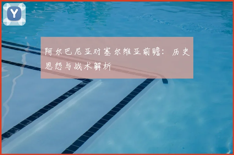 阿尔巴尼亚对塞尔维亚前瞻：历史恩怨与战术解析