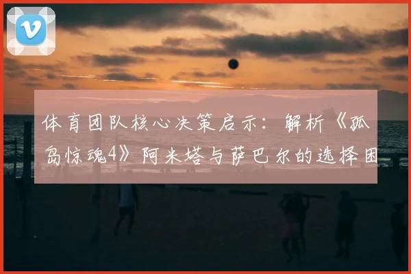 体育团队核心决策启示：解析《孤岛惊魂4》阿米塔与萨巴尔的选择困境