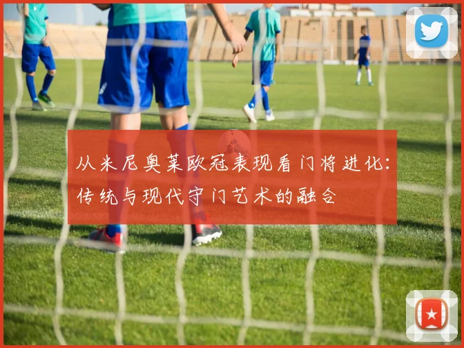 从米尼奥莱欧冠表现看门将进化：传统与现代守门艺术的融合