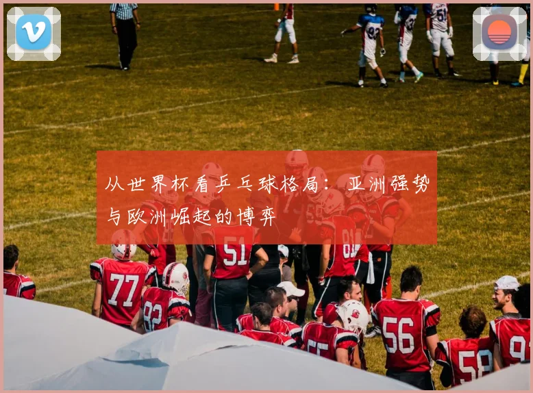 从世界杯看乒乓球格局：亚洲强势与欧洲崛起的博弈