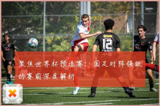 聚焦世界杯预选赛:国足对阵强敌的赛前深度解析