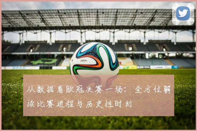 从数据看欧冠决赛一场：全方位解读比赛进程与历史性时刻