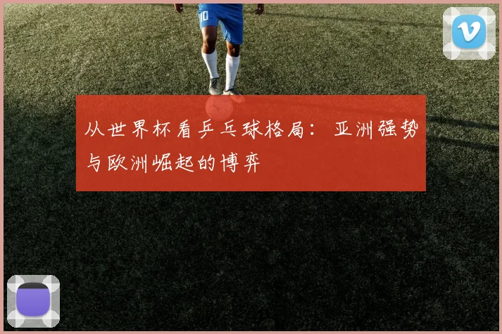 从世界杯看乒乓球格局：亚洲强势与欧洲崛起的博弈