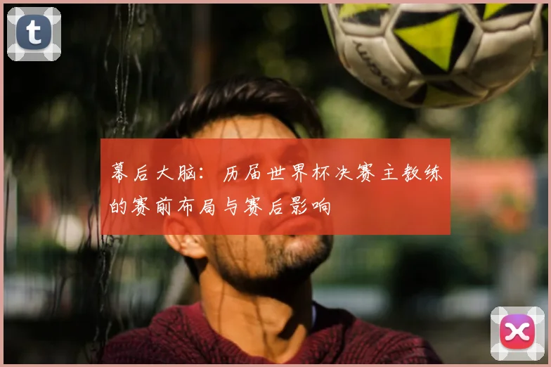 幕后大脑:历届世界杯决赛主教练的赛前布局与赛后影响