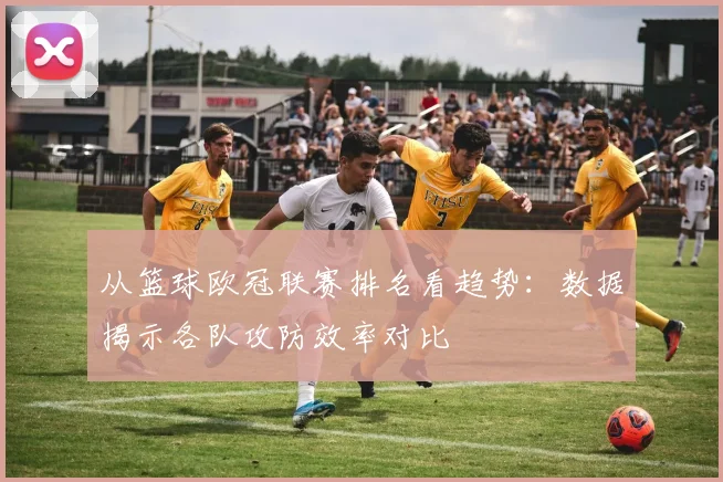 从篮球欧冠联赛排名看趋势：数据揭示各队攻防效率对比