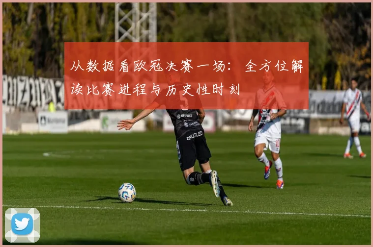 从数据看欧冠决赛一场：全方位解读比赛进程与历史性时刻