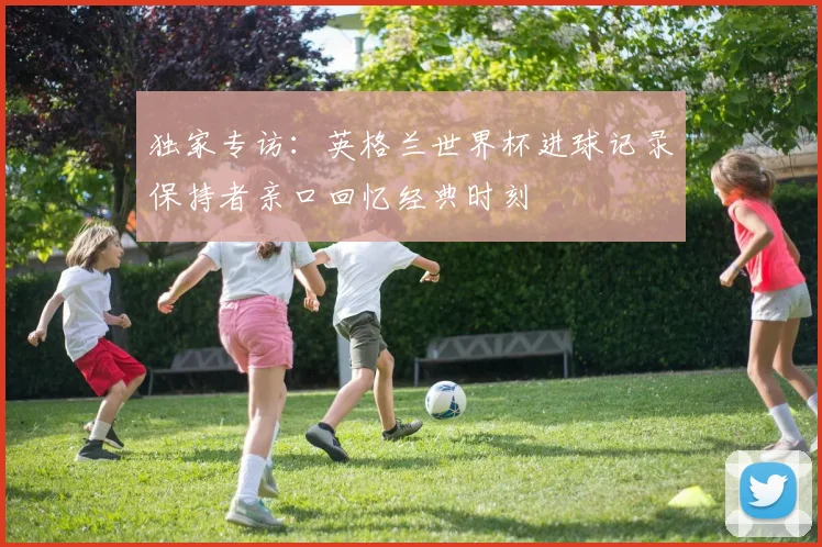 独家专访：英格兰世界杯进球记录保持者亲口回忆经典时刻
