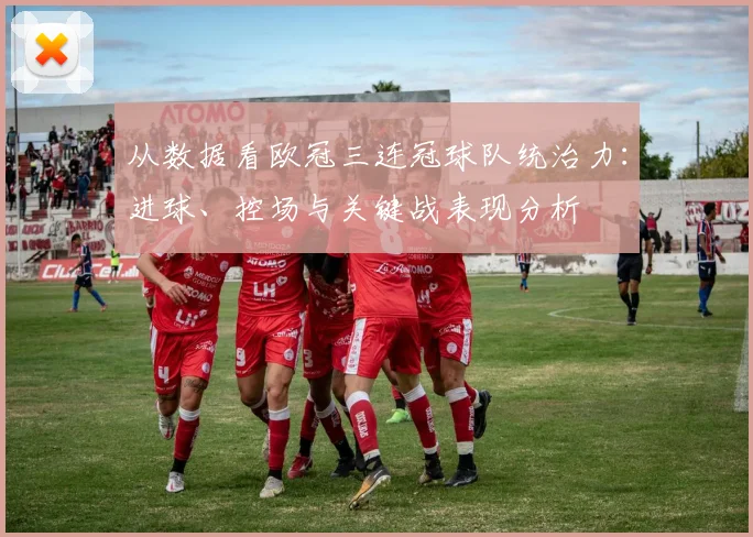 从数据看欧冠三连冠球队统治力：进球、控场与关键战表现分析