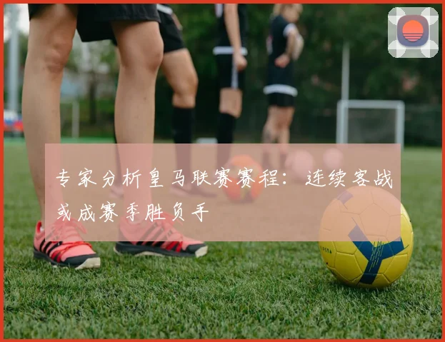 专家分析皇马联赛赛程：连续客战或成赛季胜负手